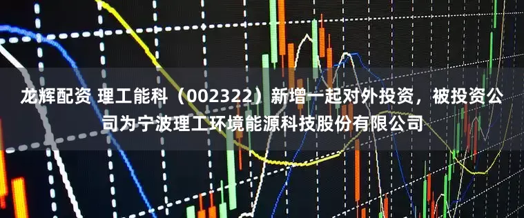 龙辉配资 理工能科（002322）新增一起对外投资，被投资公司为宁波理工环境能源科技股份有限公司