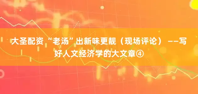 大圣配资 “老汤”出新味更靓（现场评论） ——写好人文经济学的大文章④