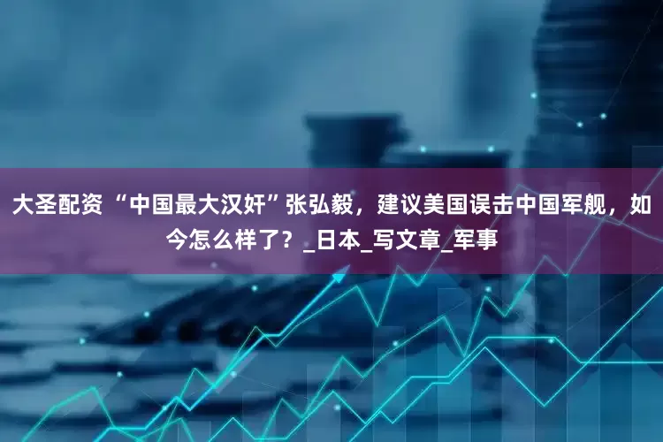 大圣配资 “中国最大汉奸”张弘毅，建议美国误击中国军舰，如今怎么样了？_日本_写文章_军事