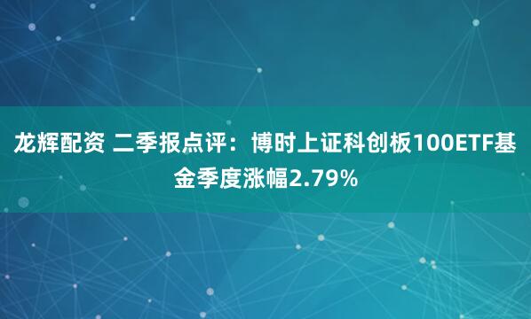 龙辉配资 二季报点评：博时上证科创板100ETF基金季度涨幅2.79%