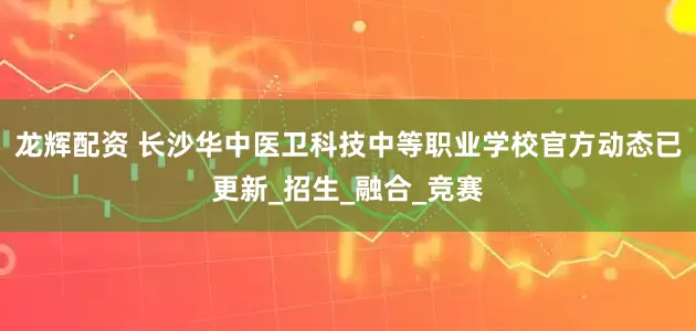 龙辉配资 长沙华中医卫科技中等职业学校官方动态已更新_招生_融合_竞赛