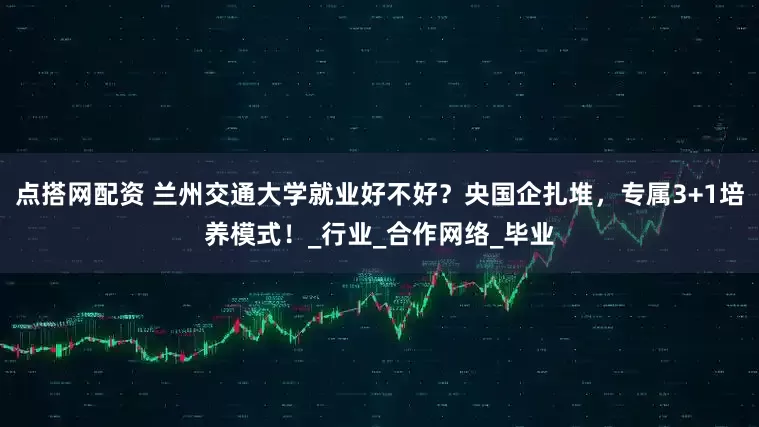 点搭网配资 兰州交通大学就业好不好？央国企扎堆，专属3+1培养模式！_行业_合作网络_毕业