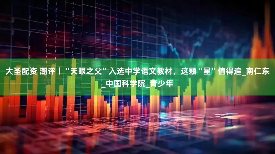 大圣配资 潮评丨“天眼之父”入选中学语文教材，这颗“星”值得追_南仁东_中国科学院_青少年