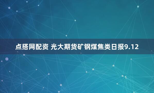 点搭网配资 光大期货矿钢煤焦类日报9.12