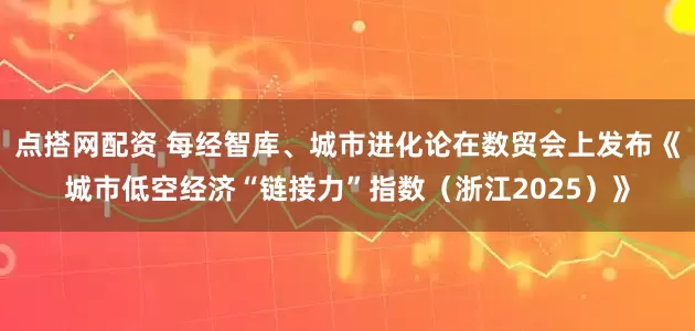 点搭网配资 每经智库、城市进化论在数贸会上发布《城市低空经济“链接力”指数（浙江2025）》