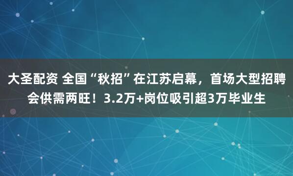 大圣配资 全国“秋招”在江苏启幕，首场大型招聘会供需两旺！3.2万+岗位吸引超3万毕业生