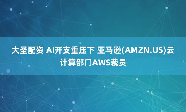 大圣配资 AI开支重压下 亚马逊(AMZN.US)云计算部门AWS裁员