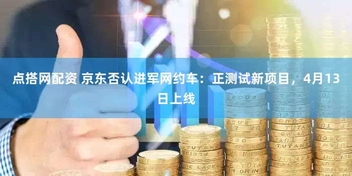 点搭网配资 京东否认进军网约车：正测试新项目，4月13日上线
